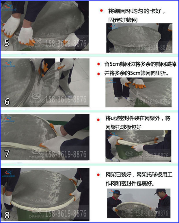 第五步：將旋振篩繃網(wǎng)環(huán)均勻的卡好固定好篩網(wǎng)第六步：留5cm篩網(wǎng)邊將多余的篩網(wǎng)減掉，并將多余的5cm篩網(wǎng)向里折第七步：將u型密封件裝在網(wǎng)架外，將網(wǎng)架托球板包好第八步：網(wǎng)架已裝好，網(wǎng)架托球板用工作網(wǎng)和密封件包裹好。