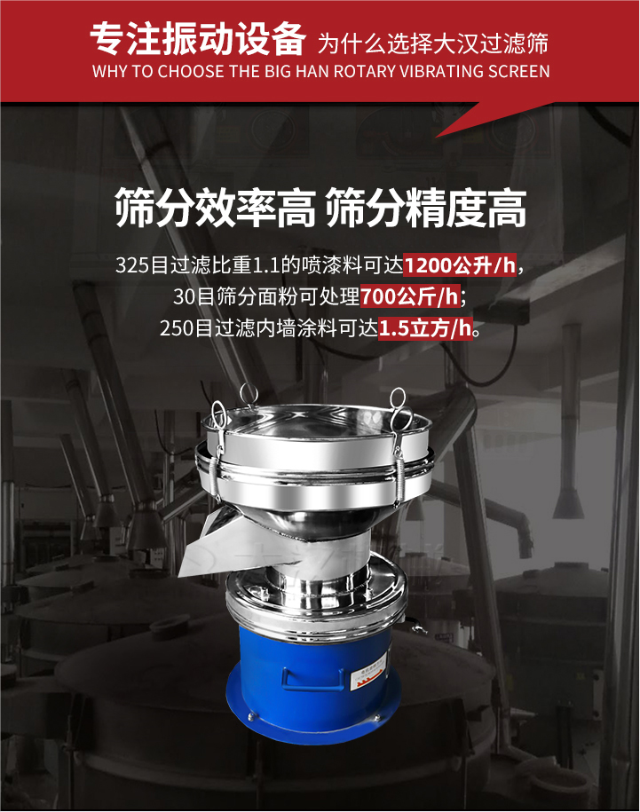 大漢過濾篩篩分效率高,精度高;325目過濾比重1:1的噴油漆可達1200公升/時;30目篩粉面粉可處理700公斤/時;250目過濾內墻涂料可達1.5立方/h;過濾篩廠家直銷價格便宜。過濾篩適用物料：粘液粉末都可以使用具體產品如下：奶制品，油漆，泥漿，淀粉，果汁等。
